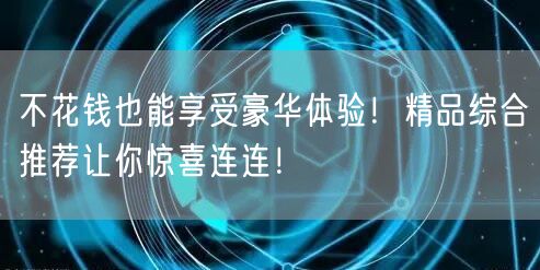 不花钱也能享受豪华体验！精品综合推荐让你惊喜连连！